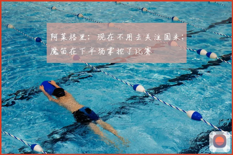 阿莱格里：现在不用去关注国米；魔笛在下半场掌控了比赛