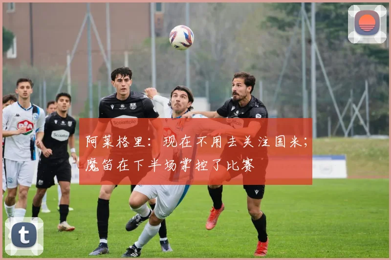 阿莱格里：现在不用去关注国米；魔笛在下半场掌控了比赛