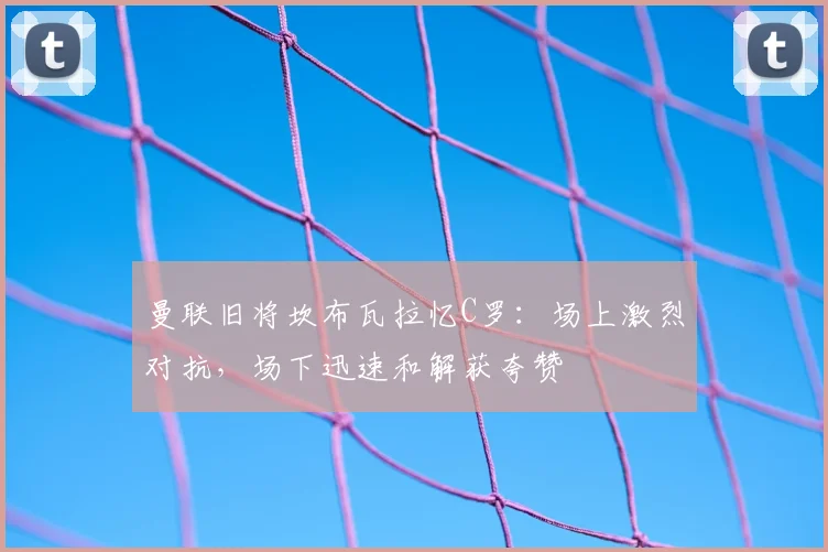 曼联旧将坎布瓦拉忆C罗：场上激烈对抗，场下迅速和解获夸赞