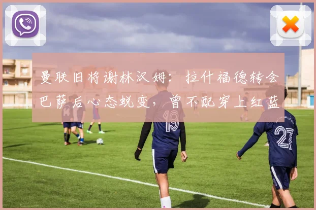 曼联旧将谢林汉姆：拉什福德转会巴萨后心态蜕变，曾不配穿上红蓝球衣