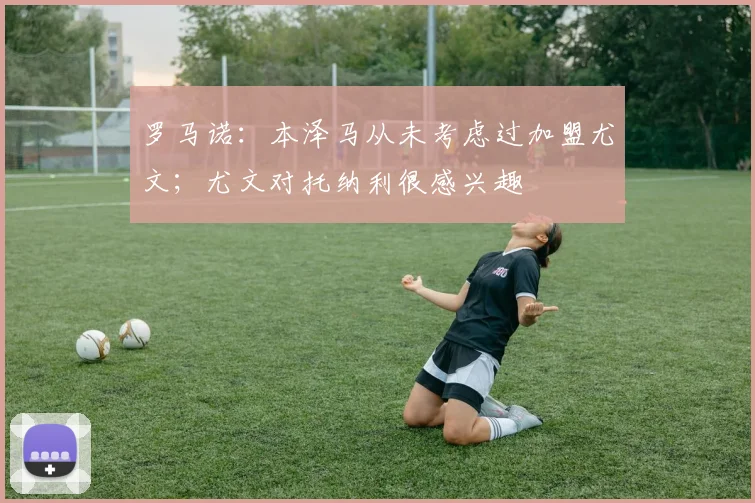 罗马诺：本泽马从未考虑过加盟尤文；尤文对托纳利很感兴趣