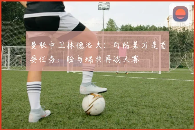 曼联中卫林德洛夫：盯防莱万是首要任务，盼与瑞典再战大赛