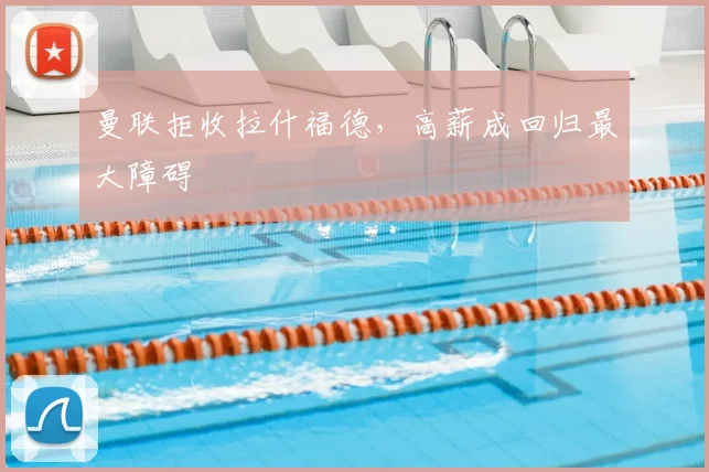 曼联拒收拉什福德，高薪成回归最大障碍