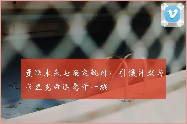 曼联未来七场定乾坤，引援计划与卡里克命运悬于一线