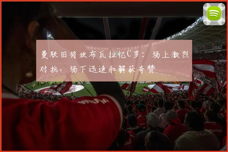 曼联旧将坎布瓦拉忆C罗：场上激烈对抗，场下迅速和解获夸赞